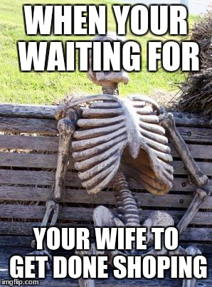 Waiting Skeleton Meme | WHEN YOUR WAITING FOR; YOUR WIFE TO GET DONE SHOPING | image tagged in memes,waiting skeleton | made w/ Imgflip meme maker