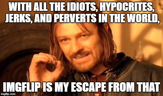 One Does Not Simply Meme | WITH ALL THE IDIOTS, HYPOCRITES, JERKS, AND PERVERTS IN THE WORLD, IMGFLIP IS MY ESCAPE FROM THAT | image tagged in memes,one does not simply,horrible,this place is awesome,you guys are awesome,keep it up | made w/ Imgflip meme maker