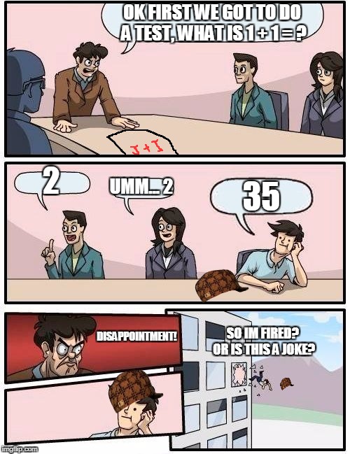 Boardroom Meeting Suggestion | OK FIRST WE GOT TO DO A TEST, WHAT IS 1 + 1 = ? 2; UMM... 2; 35; DISAPPOINTMENT! SO IM FIRED? OR IS THIS A JOKE? | image tagged in memes,boardroom meeting suggestion,scumbag | made w/ Imgflip meme maker