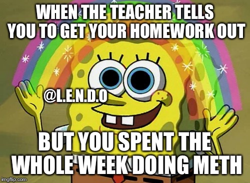 Imagination Spongebob Meme | WHEN THE TEACHER TELLS YOU TO GET YOUR HOMEWORK OUT; @L.E.N.D.O; BUT YOU SPENT THE WHOLE WEEK DOING METH | image tagged in memes,imagination spongebob | made w/ Imgflip meme maker