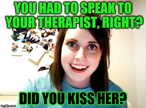 Overly Attached Girlfriend Meme | YOU HAD TO SPEAK TO YOUR THERAPIST, RIGHT? DID YOU KISS HER? | image tagged in memes,overly attached girlfriend | made w/ Imgflip meme maker