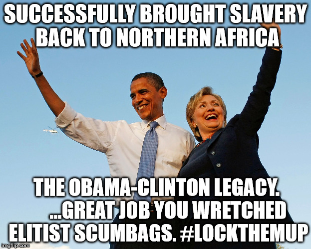 The Obama-Clinton Legacy |  SUCCESSFULLY BROUGHT SLAVERY BACK TO NORTHERN AFRICA; THE OBAMA-CLINTON LEGACY.  



...GREAT JOB YOU WRETCHED ELITIST SCUMBAGS. #LOCKTHEMUP | image tagged in the obama-clinton legacy,crookedhillary,traitorobama,lockthemup,luciferianqueen | made w/ Imgflip meme maker