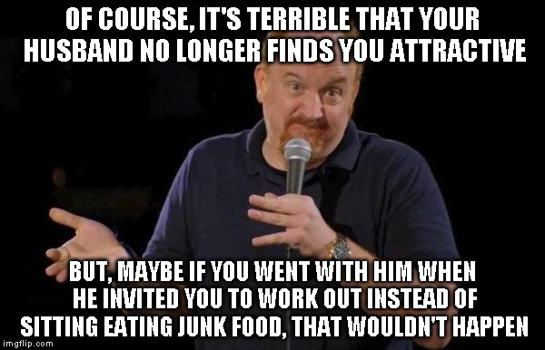 Louis ck but maybe | OF COURSE, IT'S TERRIBLE THAT YOUR HUSBAND NO LONGER FINDS YOU ATTRACTIVE; BUT, MAYBE IF YOU WENT WITH HIM WHEN HE INVITED YOU TO WORK OUT INSTEAD OF SITTING EATING JUNK FOOD, THAT WOULDN'T HAPPEN | image tagged in louis ck but maybe | made w/ Imgflip meme maker