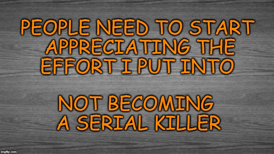 Appeciate Me | PEOPLE NEED TO START APPRECIATING THE EFFORT I PUT INTO; NOT BECOMING A SERIAL KILLER | image tagged in appeciate | made w/ Imgflip meme maker