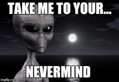 Why aliens won't Talk To Us | TAKE ME TO YOUR... NEVERMIND | image tagged in why aliens won't talk to us | made w/ Imgflip meme maker