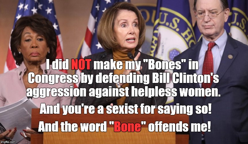 The Honorable Nancy PELOSI excusing the inexcusable truth by rewriting history. As usual. Then by deflecting. Then by attacking. | NOT; I did NOT make my "Bones" in Congress by defending Bill Clinton's aggression against helpless women. And you're a sexist for saying so! And the word "Bone" offends me! Bone | image tagged in nancy pelosi,to bone or not to bone,bill clinton,politics,politics as usual,sexual harassment | made w/ Imgflip meme maker