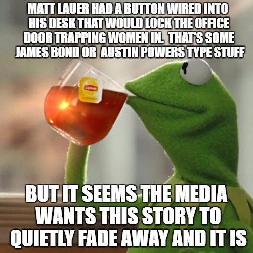 But That's None Of My Business | MATT LAUER HAD A BUTTON WIRED INTO HIS DESK THAT WOULD LOCK THE OFFICE DOOR TRAPPING WOMEN IN.  THAT'S SOME  JAMES BOND OR  AUSTIN POWERS TYPE STUFF; BUT IT SEEMS THE MEDIA WANTS THIS STORY TO QUIETLY FADE AWAY AND IT IS | image tagged in memes,but thats none of my business,kermit the frog | made w/ Imgflip meme maker