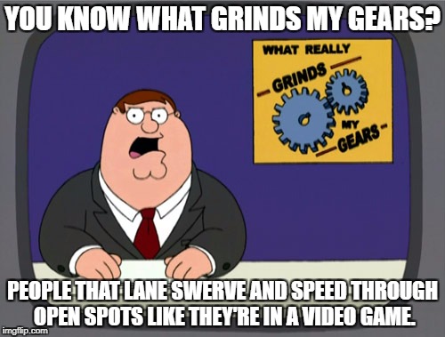Peter Griffin News Meme | YOU KNOW WHAT GRINDS MY GEARS? PEOPLE THAT LANE SWERVE AND SPEED THROUGH OPEN SPOTS LIKE THEY'RE IN A VIDEO GAME. | image tagged in memes,peter griffin news,AdviceAnimals | made w/ Imgflip meme maker
