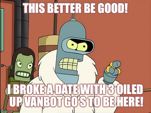 6 Million Mule dollars dont pay for 5 days of my time | THIS BETTER BE GOOD! I BROKE A DATE WITH 3 OILED UP VANBOT GO’S TO BE HERE! | image tagged in bendith,mueller bob,bender futurama,robot meme | made w/ Imgflip meme maker