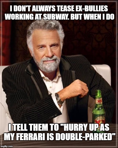 Heard a similar joke on a comedy show called The Big Gig in the 90s. Worth repeating! | I DON'T ALWAYS TEASE EX-BULLIES WORKING AT SUBWAY. BUT WHEN I DO; I TELL THEM TO "HURRY UP AS MY FERRARI IS DOUBLE-PARKED" | image tagged in memes,the most interesting man in the world,subway,bullies,ex-bullies,ferrari | made w/ Imgflip meme maker