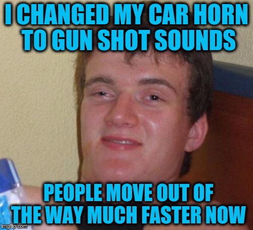 10 Guy |  I CHANGED MY CAR HORN TO GUN SHOT SOUNDS; PEOPLE MOVE OUT OF THE WAY MUCH FASTER NOW | image tagged in memes,10 guy,car horns,gun shot sounds,great idea,funny | made w/ Imgflip meme maker