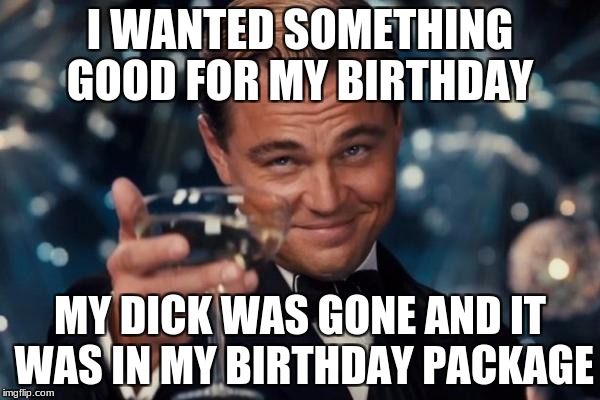 Leonardo Dicaprio Cheers | I WANTED SOMETHING GOOD FOR MY BIRTHDAY; MY DICK WAS GONE AND IT WAS IN MY BIRTHDAY PACKAGE | image tagged in memes,leonardo dicaprio cheers | made w/ Imgflip meme maker