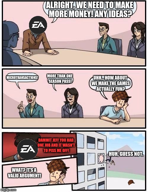 I wonder how EA got THIS manipulative this fast? | ALRIGHT, WE NEED TO MAKE MORE MONEY! ANY IDEAS? MICROTRANSACTIONS! MORE THAN ONE SEASON PASS! UHH... HOW ABOUT WE MAKE THE GAMES ACTUALLY FUN? DAMMIT JEFF YOU HAD ONE JOB AND IT WASN'T TO PISS ME OFF! HUH, GUESS NOT. WHAT? IT'S A VALID ARGUMENT! | image tagged in memes,boardroom meeting suggestion,scumbag,microtransactions,video games,funny | made w/ Imgflip meme maker
