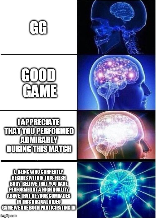 Expanding Brain Meme | GG; GOOD GAME; I APPRECIATE THAT YOU PERFORMED ADMIRABLY DURING THIS MATCH; I,  BEING WHO CURRENTLY RESIDES WITHIN THIS FLESH BODY, BELIEVE THAT YOU HAVE PERFORMED AT A HIGH QUALITY ABOVE THAT OF YOUR COMRADES IN THIS VIRTUAL VIDEO GAME WE ARE BOTH PARTICIPATING IN | image tagged in memes,expanding brain | made w/ Imgflip meme maker