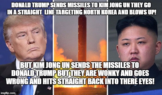 Doanld Trump VS Kim Jong Un | DONALD TRUMP SENDS MISSILES TO KIM JONG UN THEY GO IN A STRAIGHT  LINE TARGETING NORTH KOREA AND BLOWS UP! BUT KIM JONG UN SENDS THE MISSILES TO DONALD TRUMP BUT THEY ARE WONKY AND GOES WRONG AND HITS STRAIGHT BACK INTO THERE EYES! | image tagged in donald,trump,king,jong,un,missiles | made w/ Imgflip meme maker