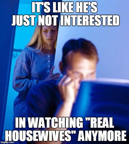 computer search wife | IT'S LIKE HE'S JUST NOT INTERESTED; IN WATCHING "REAL HOUSEWIVES" ANYMORE | image tagged in computer search wife | made w/ Imgflip meme maker