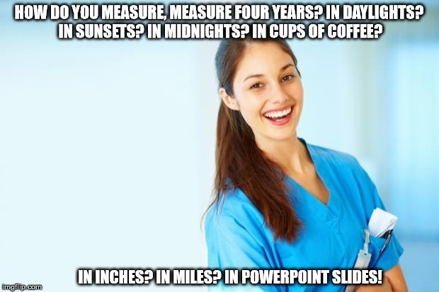 laughing nurse | HOW DO YOU MEASURE, MEASURE FOUR YEARS? IN DAYLIGHTS? IN SUNSETS? IN MIDNIGHTS? IN CUPS OF COFFEE? IN INCHES? IN MILES? IN POWERPOINT SLIDES! | image tagged in laughing nurse | made w/ Imgflip meme maker