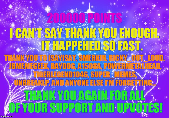 Wow 200000 Points!!! | 200000 POINTS; I CAN'T SAY THANK YOU ENOUGH.       IT HAPPEHED SO FAST. THANK YOU TO ISAYISAY, SMERKIN, RICKY_OUT_LOUD, JBMEMEGEEK, RAYDOG, A1508A, POWERMETALHEAD, TIGERLEGEND1046, SUPER_MEMES, UNBREAKLP, AND ANYONE ELSE I'M FORGETTING... THANK YOU AGAIN FOR ALL OF YOUR SUPPORT AND UPVOTES! | image tagged in memes,thank you everyone,for,points,upvotes,having fun | made w/ Imgflip meme maker
