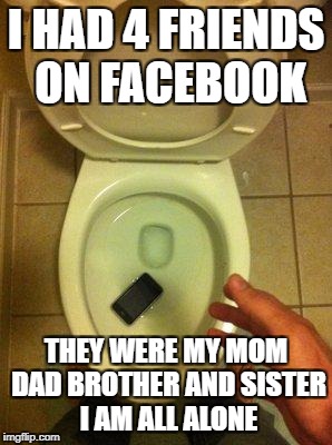 iphone in toilet | I HAD 4 FRIENDS ON FACEBOOK; THEY WERE MY MOM DAD BROTHER AND SISTER I AM ALL ALONE | image tagged in iphone in toilet | made w/ Imgflip meme maker