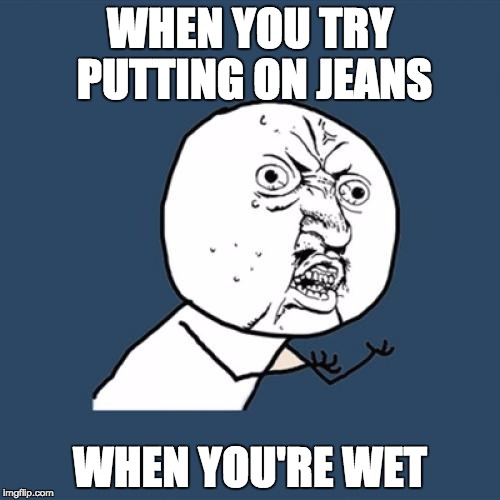 Y U No | WHEN YOU TRY PUTTING ON JEANS; WHEN YOU'RE WET | image tagged in memes,y u no | made w/ Imgflip meme maker