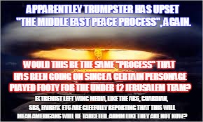 APPARENTLEY TRUMPSTER HAS UPSET "THE MIDDLE EAST PEACE PROCESS", AGAIN. WOULD THIS BE THE SAME "PROCESS" THAT HAS BEEN GOING ON SINCE A CERTAIN PERSONAGE PLAYED FOOTY FOR THE UNDER 12 JERUSALEM TEAM? EXTREMIST LEFT WING MEDIA, LIKE THE ABC, GUARDIAN, SBS, FAIRFAX ETC ARE GLEEFULLY REPORTING THAT THIS WILL MEAN AMERICANS WILL BE TARGETED. AHMM LIKE THEY ARE NOT NOW? | image tagged in the peace process | made w/ Imgflip meme maker