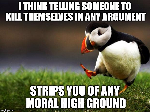 Unpopular Opinion Puffin | I THINK TELLING SOMEONE TO KILL THEMSELVES IN ANY ARGUMENT; STRIPS YOU OF ANY MORAL HIGH GROUND | image tagged in memes,unpopular opinion puffin | made w/ Imgflip meme maker