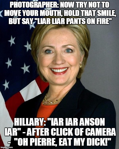 Hillary Clinton Meme | PHOTOGRAPHER: NOW TRY NOT TO MOVE YOUR MOUTH, HOLD THAT SMILE, BUT SAY "LIAR LIAR PANTS ON FIRE"; HILLARY: "IAR IAR ANSON IAR" - AFTER CLICK OF CAMERA - 
"OH PIERRE, EAT MY DICK!" | image tagged in memes,hillary clinton | made w/ Imgflip meme maker