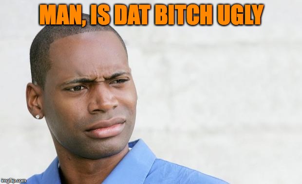 MAN, IS DAT B**CH UGLY | made w/ Imgflip meme maker