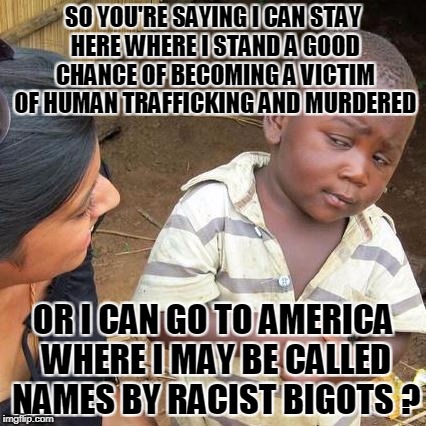 Third World Skeptical Kid Meme | SO YOU'RE SAYING I CAN STAY HERE WHERE I STAND A GOOD CHANCE OF BECOMING A VICTIM OF HUMAN TRAFFICKING AND MURDERED OR I CAN GO TO AMERICA W | image tagged in memes,third world skeptical kid | made w/ Imgflip meme maker