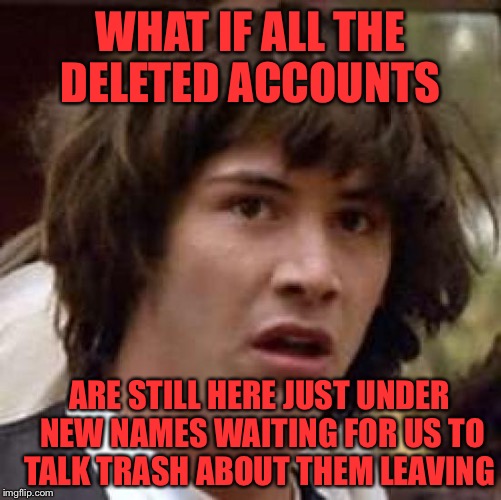 I know some of you guys and gals are still lurking! Why not just come back?!?  | WHAT IF ALL THE DELETED ACCOUNTS; ARE STILL HERE JUST UNDER NEW NAMES WAITING FOR US TO TALK TRASH ABOUT THEM LEAVING | image tagged in memes,conspiracy keanu,lynch1979,deleted accounts | made w/ Imgflip meme maker