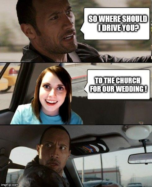 The Rock driving - Overly attached girlfriend | SO WHERE SHOULD I DRIVE YOU? TO THE CHURCH FOR OUR WEDDING ! | image tagged in the rock driving - overly attached girlfriend,the rock driving,overly attached girlfriend | made w/ Imgflip meme maker