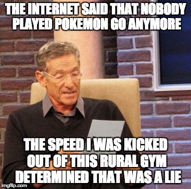 Maury Lie Detector Meme | THE INTERNET SAID THAT NOBODY PLAYED POKEMON GO ANYMORE; THE SPEED I WAS KICKED OUT OF THIS RURAL GYM  DETERMINED THAT WAS A LIE | image tagged in memes,maury lie detector | made w/ Imgflip meme maker