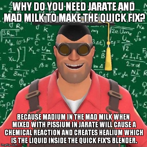 Why do you need Jarate and Mad Milk to craft the Quick Fix? | WHY DO YOU NEED JARATE AND MAD MILK TO MAKE THE QUICK FIX? BECAUSE MADIUM IN THE MAD MILK WHEN MIXED WITH PISSIUM IN JARATE WILL CAUSE A CHEMICAL REACTION AND CREATES HEALIUM WHICH IS THE LIQUID INSIDE THE QUICK FIX'S BLENDER. | image tagged in explanation engineer,tf2 | made w/ Imgflip meme maker