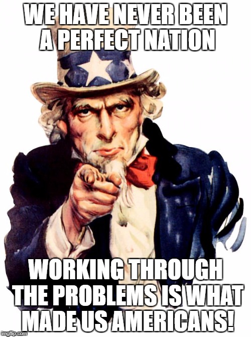 Uncle Sam | WE HAVE NEVER BEEN A PERFECT NATION; WORKING THROUGH THE PROBLEMS IS WHAT MADE US AMERICANS! | image tagged in memes,uncle sam | made w/ Imgflip meme maker