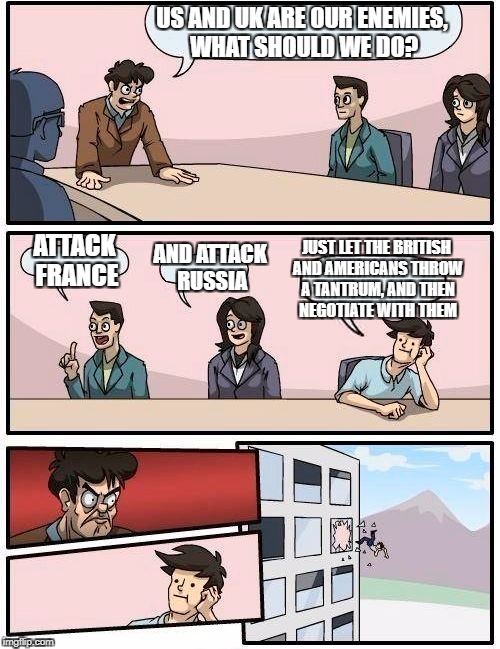 Boardroom Meeting Suggestion Meme | US AND UK ARE OUR ENEMIES, WHAT SHOULD WE DO? ATTACK FRANCE AND ATTACK RUSSIA JUST LET THE BRITISH AND AMERICANS THROW A TANTRUM, AND THEN N | image tagged in memes,boardroom meeting suggestion | made w/ Imgflip meme maker