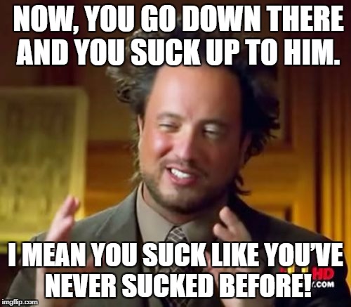 Ancient Aliens | NOW, YOU GO DOWN THERE AND YOU SUCK UP TO HIM. I MEAN YOU SUCK LIKE YOU’VE NEVER SUCKED BEFORE! | image tagged in memes,ancient aliens | made w/ Imgflip meme maker