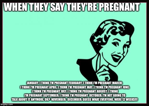 Ecard  | WHEN THEY SAY THEY’RE PREGNANT; JANUARY: I THINK I’M PREGNANT
FEBRUARY: I THINK I’M PREGNANT
MARCH: I THINK I’M PREGNANT
APRIL: I THINK I’M PREGNANT
MAY: I THINK I’M PREGNANT
JUNE: I THINK I’M PREGNANT
JULY: I THINK I’M PREGNANT
AUGUST: I THINK I’M PREGNANT
SEPTEMBER: I THINK I’M PREGNANT 
OCTOBER: I’M NOT GOING TO TALK ABOUT IT ANYMORE, OK? 
NOVEMBER: 
DECEMBER: GUESS WHAT EVERYONE, WERE 12 WEEKS!!! | image tagged in ecard | made w/ Imgflip meme maker