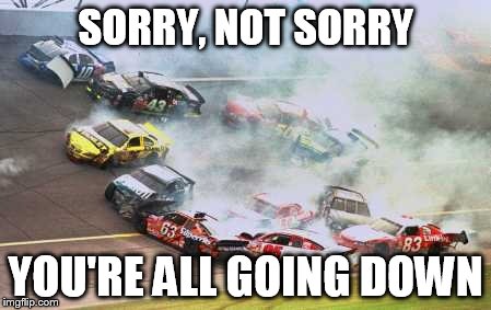 Because Race Car Meme | SORRY, NOT SORRY; YOU'RE ALL GOING DOWN | image tagged in memes,because race car | made w/ Imgflip meme maker