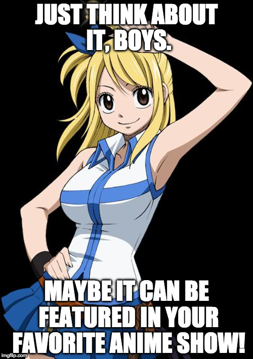 Think About It | JUST THINK ABOUT IT, BOYS. MAYBE IT CAN BE FEATURED IN YOUR FAVORITE ANIME SHOW! | image tagged in lucy fairy tail,memes,anime meme | made w/ Imgflip meme maker