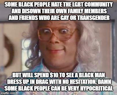 madea | SOME BLACK PEOPLE HATE THE LGBT COMMUNITY AND DISOWN THEIR OWN FAMILY MEMBERS AND FRIENDS WHO ARE GAY OR TRANSGENDER; BUT WILL SPEND $10 TO SEE A BLACK MAN DRESS UP IN DRAG WITH NO HESITATION. DAMN SOME BLACK PEOPLE CAN BE VERY HYPOCRITICAL | image tagged in madea | made w/ Imgflip meme maker