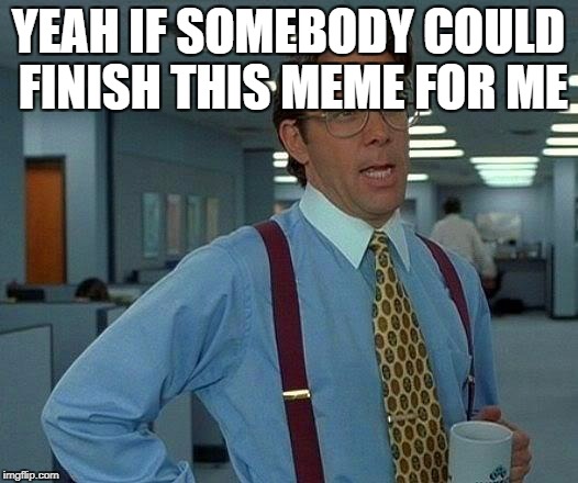 That Would Be Great Meme | YEAH IF SOMEBODY COULD FINISH THIS MEME FOR ME | image tagged in memes,that would be great | made w/ Imgflip meme maker