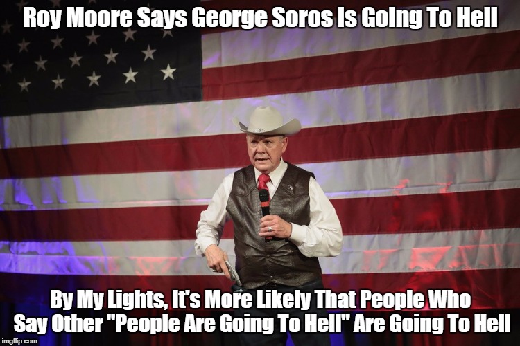 "Roy Moore Says George Soros Is Going To Hell. What Does This Mean?" | Roy Moore Says George Soros Is Going To Hell; By My Lights, It's More Likely That People Who Say Other "People Are Going To Hell" Are Going To Hell | image tagged in roy moore,pederast roy moore,pedophile roy moore,serial child molester roy moore,the pharisees are always with us | made w/ Imgflip meme maker