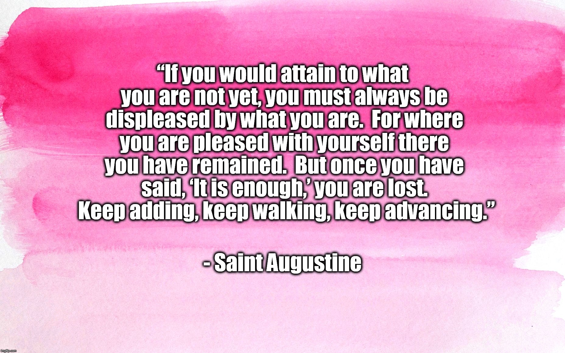magenta background | “If you would attain to what you are not yet, you must always be displeased by what you are.  For where you are pleased with yourself there you have remained.  But once you have said, ‘It is enough,’ you are lost.  Keep adding, keep walking, keep advancing.”; - Saint Augustine | image tagged in magenta background | made w/ Imgflip meme maker