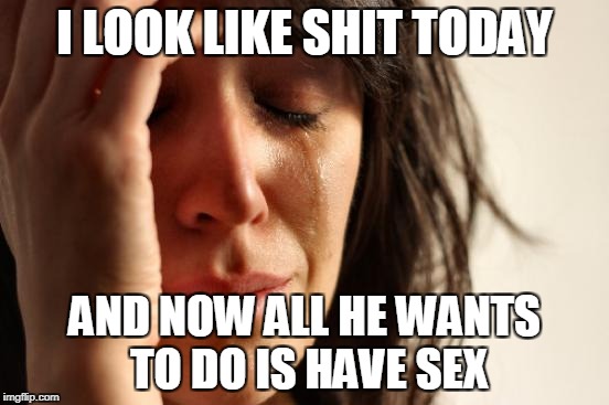 First World Problems Meme | I LOOK LIKE SHIT TODAY AND NOW ALL HE WANTS TO DO IS HAVE SEX | image tagged in memes,first world problems | made w/ Imgflip meme maker