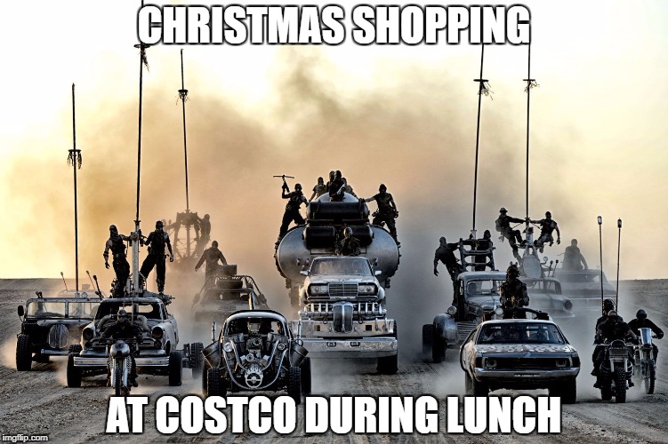 Fury Road | CHRISTMAS SHOPPING; AT COSTCO DURING LUNCH | image tagged in fury road | made w/ Imgflip meme maker