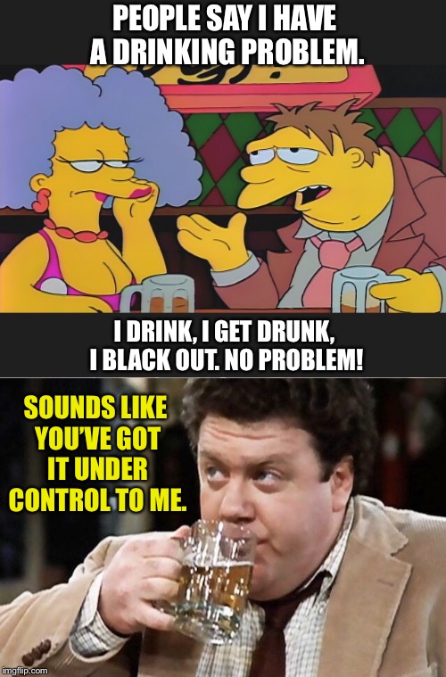 TV’s two most famous beer lovers  | PEOPLE SAY I HAVE A DRINKING PROBLEM. I DRINK, I GET DRUNK, I BLACK OUT. NO PROBLEM! SOUNDS LIKE YOU’VE GOT IT UNDER CONTROL TO ME. | image tagged in the simpsons,barney,beer,drinking,problem,blackout | made w/ Imgflip meme maker