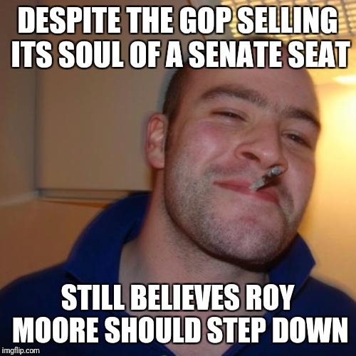 Good Guy Greg Meme | DESPITE THE GOP SELLING ITS SOUL OF A SENATE SEAT; STILL BELIEVES ROY MOORE SHOULD STEP DOWN | image tagged in memes,good guy greg | made w/ Imgflip meme maker