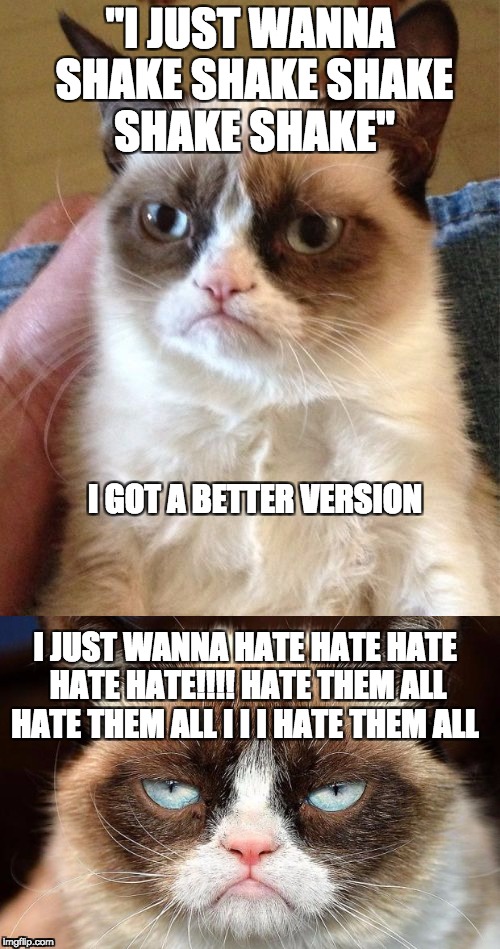 shake shake | "I JUST WANNA SHAKE SHAKE SHAKE SHAKE SHAKE"; I GOT A BETTER VERSION; I JUST WANNA HATE HATE HATE HATE HATE!!!! HATE THEM ALL HATE THEM ALL I I I HATE THEM ALL | image tagged in shake,hate,grumpy | made w/ Imgflip meme maker