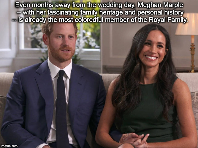 Meghan Markle The Most Coloredful Member of the Royal Family | Even months away from the wedding day, Meghan Marple -- with her fascinating family heritage and personal history -- is already the most coloredful member of the Royal Family. | image tagged in meghan markle,markle,meghan,royal,prince harry | made w/ Imgflip meme maker