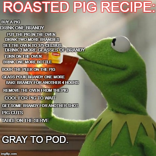 But That's None Of My Business Meme | ROASTED PIG RECIPE:; BUY A PIG; DRINK ONE BRANDY. PUT THE PIG IN THE OVEN. 
DRINK TWO MORE BRANDIES; SET THE OVEN TO 375 CELSIUS. DRINK 3 MORE GLASSES OF BRANDY. TURN ON THE OVEN. BRINK ONE MORE BOTTLE; BOUR THE PEER ON THE PIG; GLASS POUR BRANDY ONE MORE; BAKE BRANDY FOR ANOTHER 4 HOURS; REMOVE THE OVEN FROM THE PIG; COOL FOR PIG TO WAIT; GET SOME BRANDY FOR ANOTHER SHOT. PIG CUTS; TABLE ON THE SERVE; GRAY TO POD. | image tagged in memes,but thats none of my business,kermit the frog | made w/ Imgflip meme maker